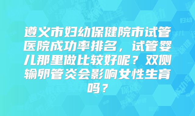 遵义市妇幼保健院市试管医院成功率排名,试管婴儿那里做比较好呢?双侧输卵管炎会影响女性生育吗?