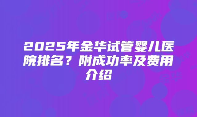 2025年金华试管婴儿医院排名?附成功率及费用介绍