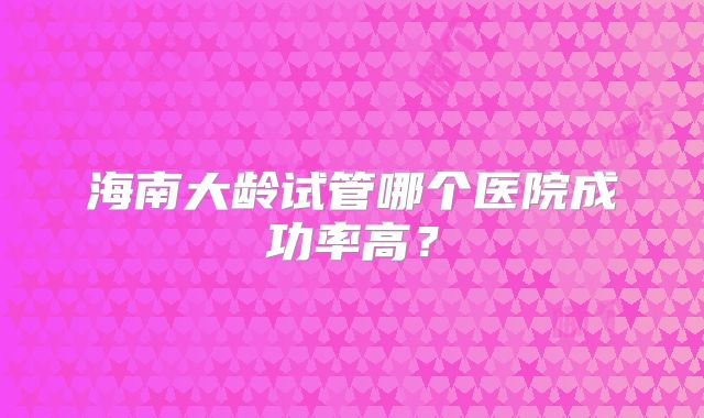 海南大龄试管哪个医院成功率高？