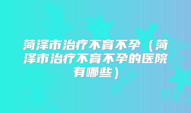 菏泽市治疗不育不孕(菏泽市治疗不育不孕的医院有哪些)