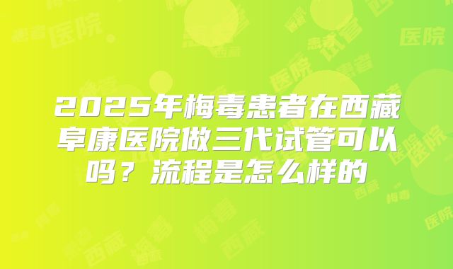 2025年梅毒患者在西藏阜康医院做三代试管可以吗?流程是怎么样的
