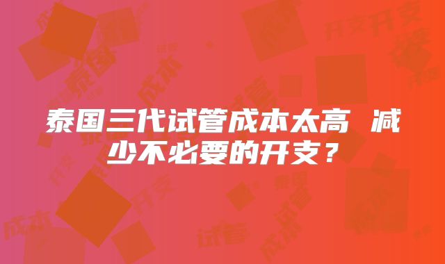 泰国三代试管成本太高 减少不必要的开支？
