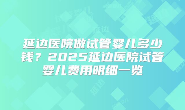 延边医院做试管婴儿多少钱?2025延边医院试管婴儿费用明细一览