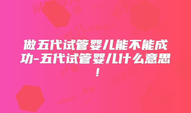 做五代试管婴儿能不能成功-五代试管婴儿什么意思!