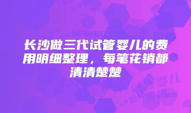 长沙做三代试管婴儿的费用明细整理，每笔花销都清清楚楚