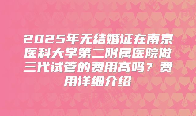 2025年无结婚证在南京医科大学第二附属医院做三代试管的费用高吗?费用详细介绍