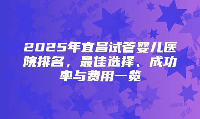2025年宜昌试管婴儿医院排名，最佳选择、成功率与费用一览