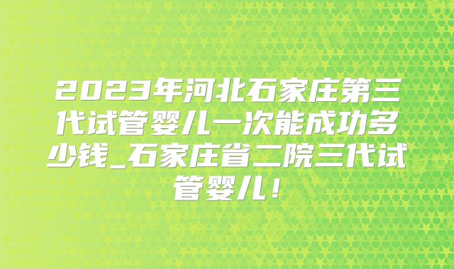 2023年河北石家庄第三代试管婴儿一次能成功多少钱_石家庄省二院三代试管婴儿！