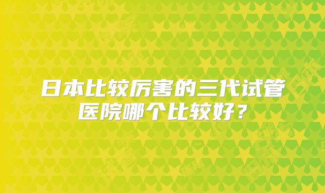 日本比较厉害的三代试管医院哪个比较好？