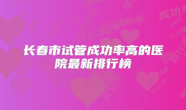 长春市试管成功率高的医院最新排行榜