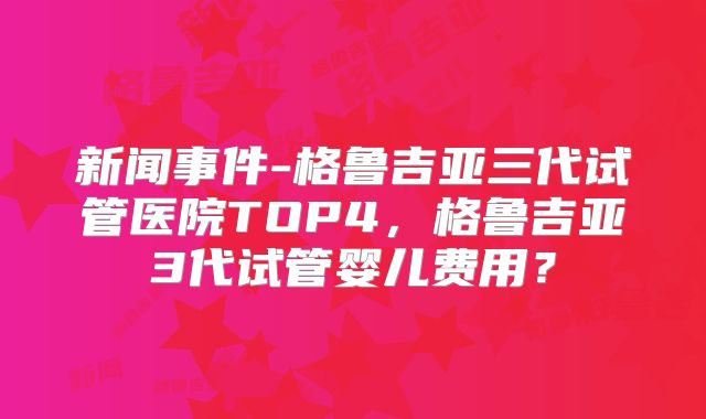 新闻事件-格鲁吉亚三代试管医院TOP4，格鲁吉亚3代试管婴儿费用？