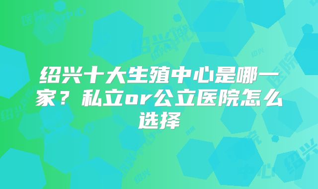 绍兴十大生殖中心是哪一家?私立or公立医院怎么选择