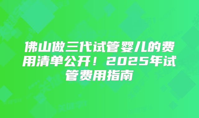 佛山做三代试管婴儿的费用清单公开！2025年试管费用指南