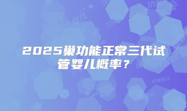 2025巢功能正常三代试管婴儿概率？