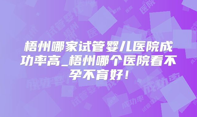 梧州哪家试管婴儿医院成功率高_梧州哪个医院看不孕不育好！
