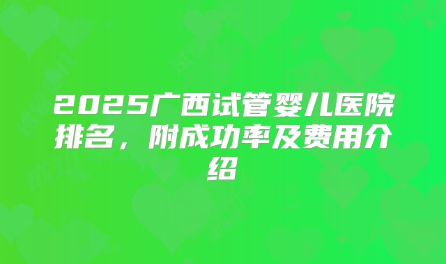 2025广西试管婴儿医院排名，附成功率及费用介绍