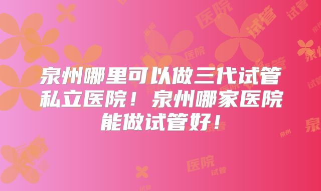泉州哪里可以做三代试管私立医院!泉州哪家医院能做试管好!
