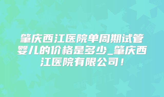肇庆西江医院单周期试管婴儿的价格是多少_肇庆西江医院有限公司!
