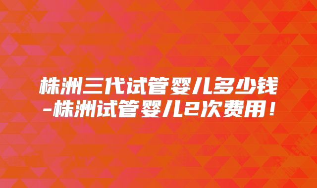 株洲三代试管婴儿多少钱-株洲试管婴儿2次费用！