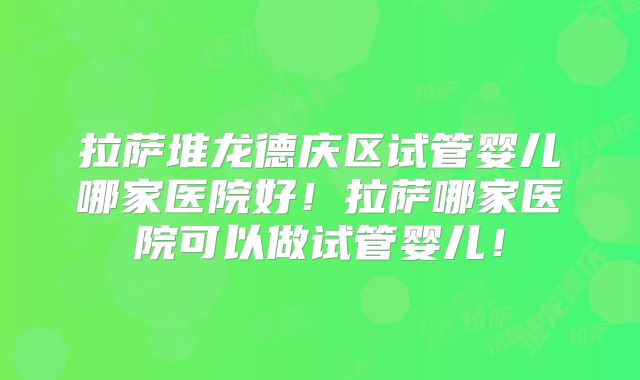拉萨堆龙德庆区试管婴儿哪家医院好!拉萨哪家医院可以做试管婴儿!