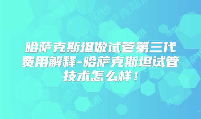 哈萨克斯坦做试管第三代费用解释-哈萨克斯坦试管技术怎么样！