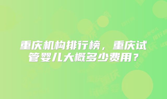重庆机构排行榜，重庆试管婴儿大概多少费用？