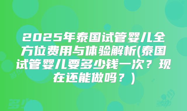2025年泰国试管婴儿全方位费用与体验解析(泰国试管婴儿要多少钱一次？现在还能做吗？)