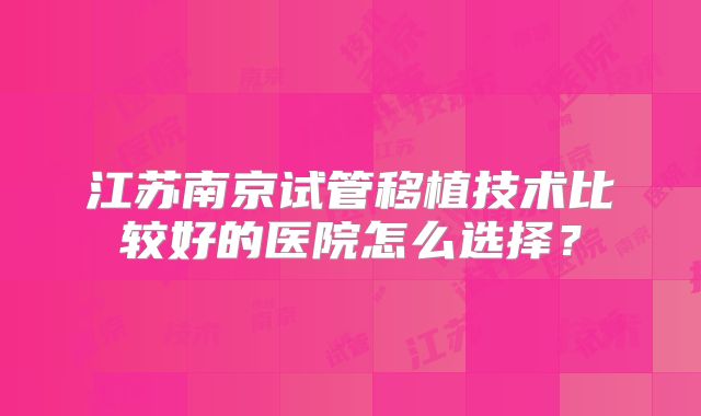 江苏南京试管移植技术比较好的医院怎么选择？