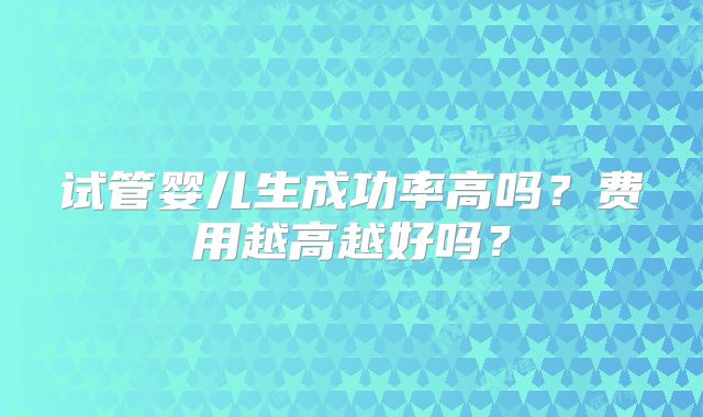 试管婴儿生成功率高吗?费用越高越好吗?