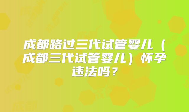 成都路过三代试管婴儿(成都三代试管婴儿)怀孕违法吗?