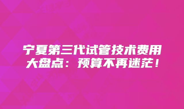 宁夏第三代试管技术费用大盘点:预算不再迷茫!