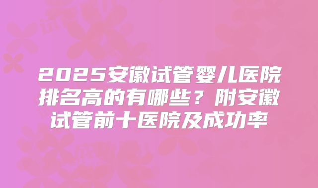 2025安徽试管婴儿医院排名高的有哪些？附安徽试管前十医院及成功率