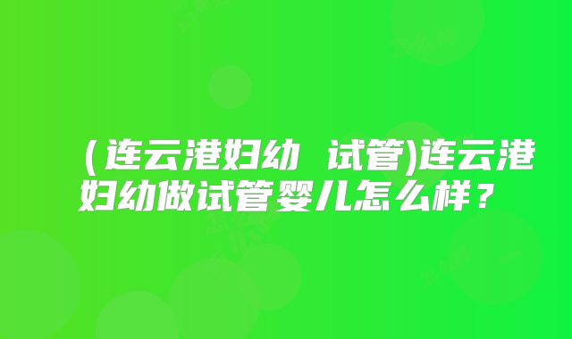(连云港妇幼 试管)连云港妇幼做试管婴儿怎么样?