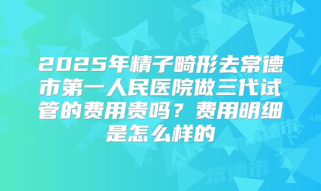 2025年精子畸形去常德市第一人民医院做三代试管的费用贵吗？费用明细是怎么样的