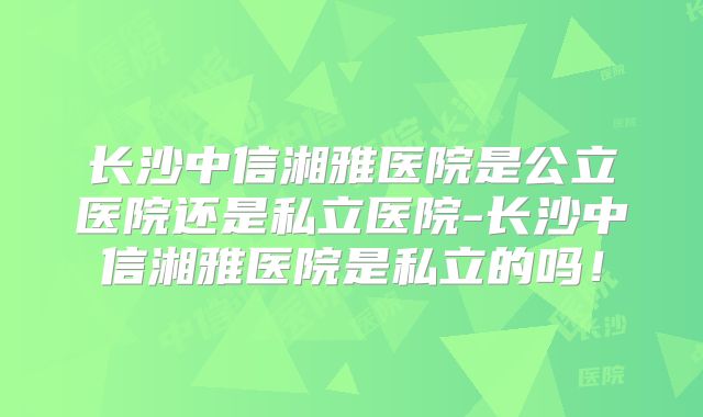 长沙中信湘雅医院是公立医院还是私立医院-长沙中信湘雅医院是私立的吗!