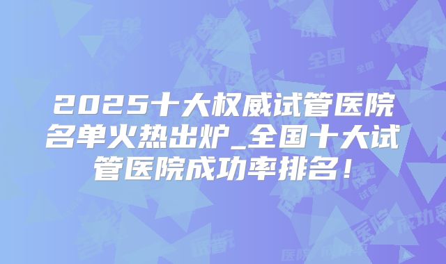 2025十大权威试管医院名单火热出炉_全国十大试管医院成功率排名!