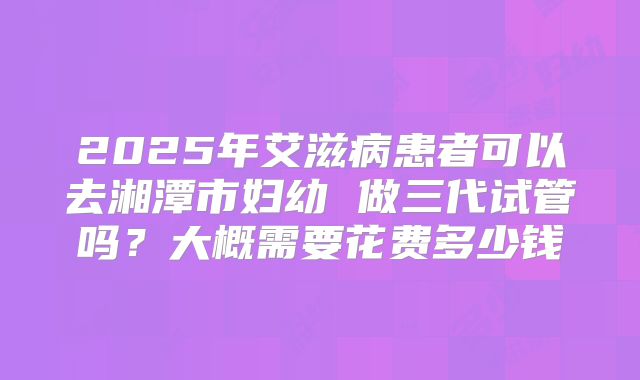 2025年艾滋病患者可以去湘潭市妇幼 做三代试管吗?大概需要花费多少钱