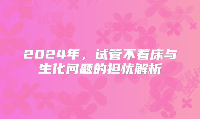 2024年，试管不着床与生化问题的担忧解析