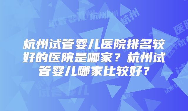 杭州试管婴儿医院排名较好的医院是哪家？杭州试管婴儿哪家比较好？