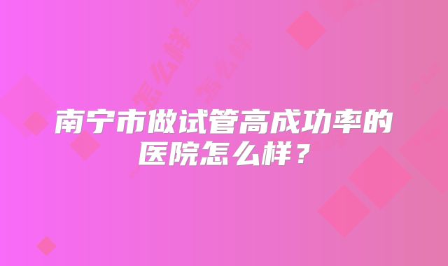 南宁市做试管高成功率的医院怎么样？