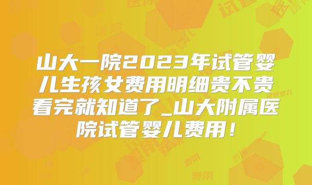 山大一院2023年试管婴儿生孩女费用明细贵不贵看完就知道了_山大附属医院试管婴儿费用！