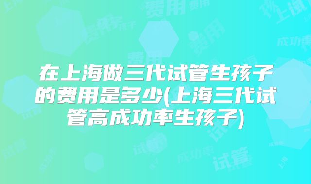 在上海做三代试管生孩子的费用是多少(上海三代试管高成功率生孩子)