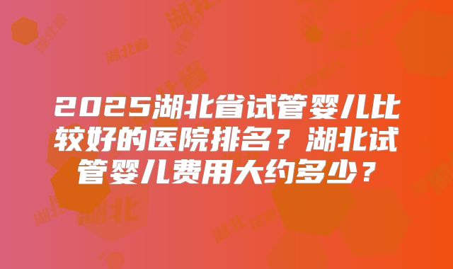 2025湖北省试管婴儿比较好的医院排名？湖北试管婴儿费用大约多少？