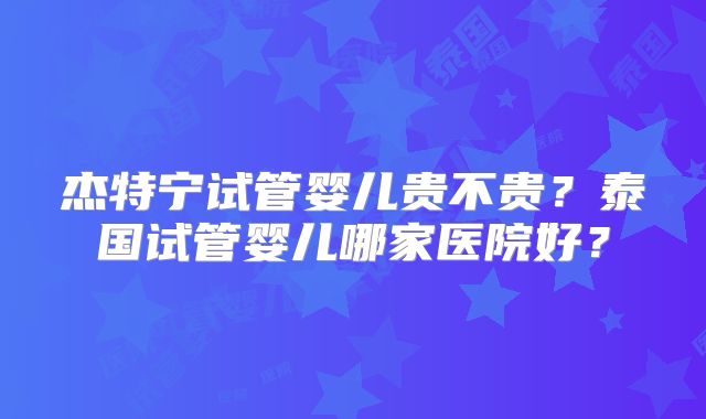 杰特宁试管婴儿贵不贵？泰国试管婴儿哪家医院好？