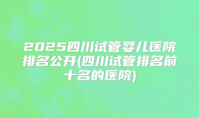 2025四川试管婴儿医院排名公开(四川试管排名前十名的医院)