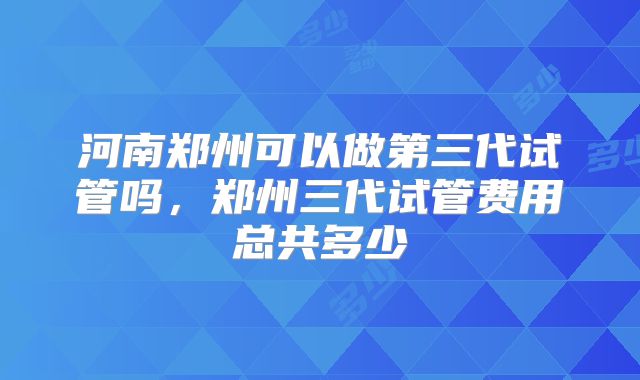 河南郑州可以做第三代试管吗，郑州三代试管费用总共多少
