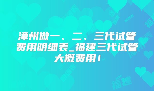 漳州做一、二、三代试管费用明细表_福建三代试管大概费用!