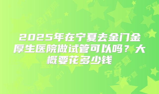 2025年在宁夏去金门金厚生医院做试管可以吗?大概要花多少钱