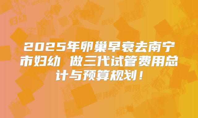 2025年卵巢早衰去南宁市妇幼 做三代试管费用总计与预算规划！