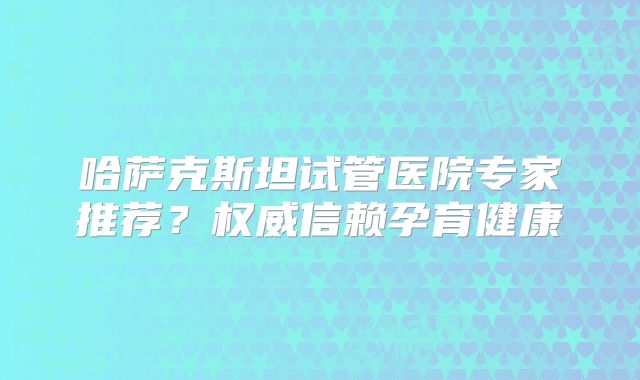 哈萨克斯坦试管医院专家推荐？权威信赖孕育健康
